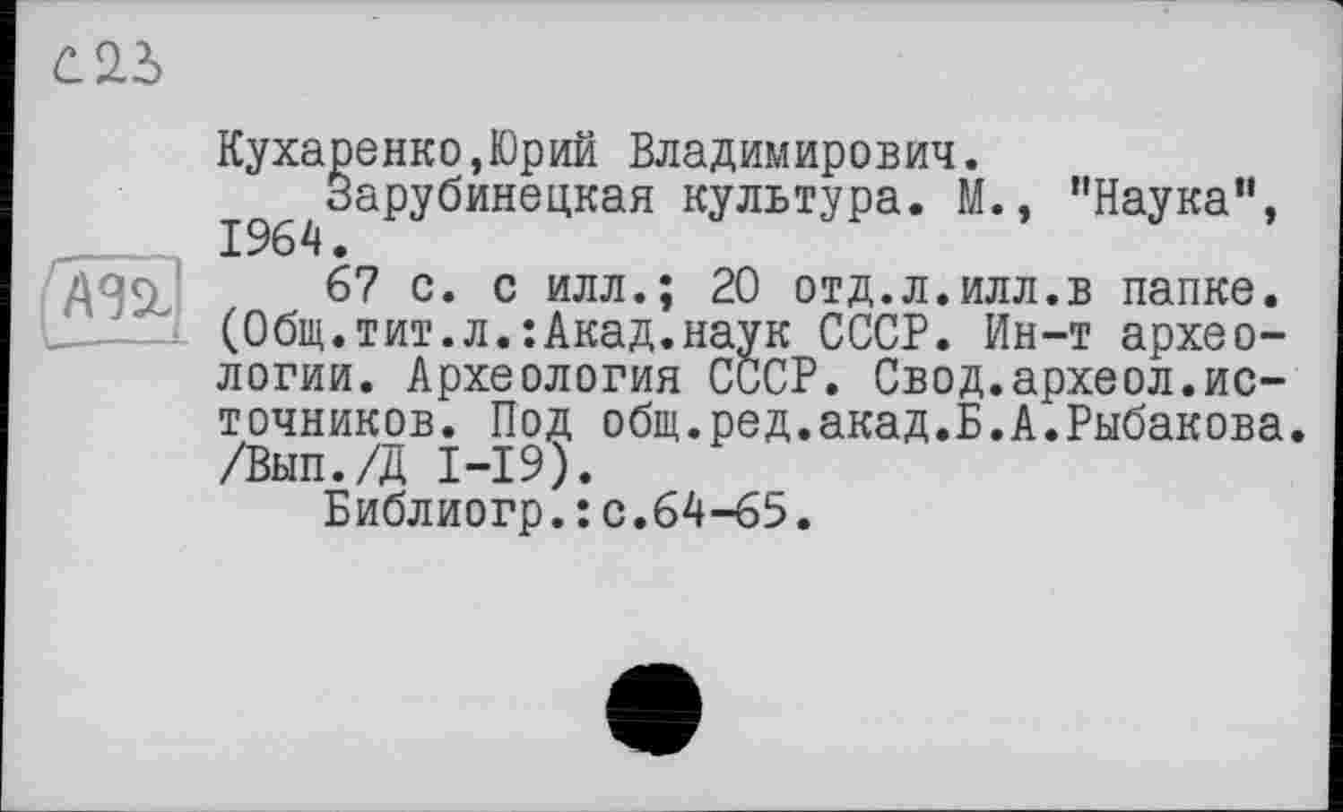 ﻿Кухаренко,Юрий Владимирович.
І^Зарубинецкая культура. М., ’’Наука“,
67 с. с илл.; 20 отд.л.илл.в папке. (Общ.тит.л.:Акад.наук СССР. Ин-т археологии. Археология СССР. Свод.археол.источников. Под общ.ред.акад.Б.А.Рыбакова /Вып./Д І-І9).
Библиогр.:с.64-65.